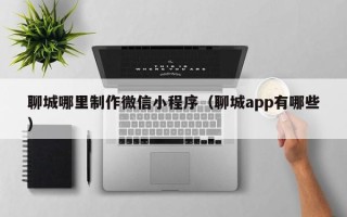 贺州聊城哪里制作微信小程序（聊城app有哪些）