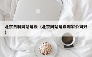 贺州北京自制网站建设（北京网站建设哪家公司好）
