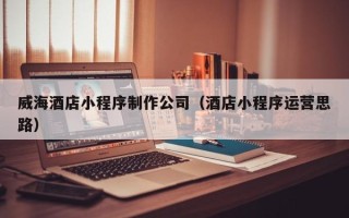 贺州威海酒店小程序制作公司（酒店小程序运营思路）