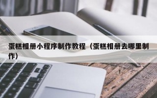 贺州蛋糕相册小程序制作教程（蛋糕相册去哪里制作）